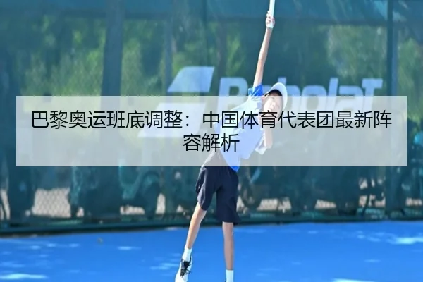 巴黎奥运班底调整：中国体育代表团最新阵容解析