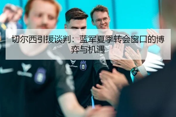 切尔西引援谈判：蓝军夏季转会窗口的博弈与机遇