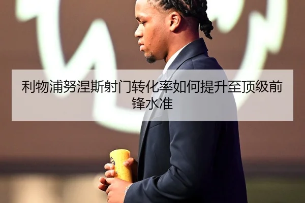 利物浦努涅斯射门转化率如何提升至顶级前锋水准